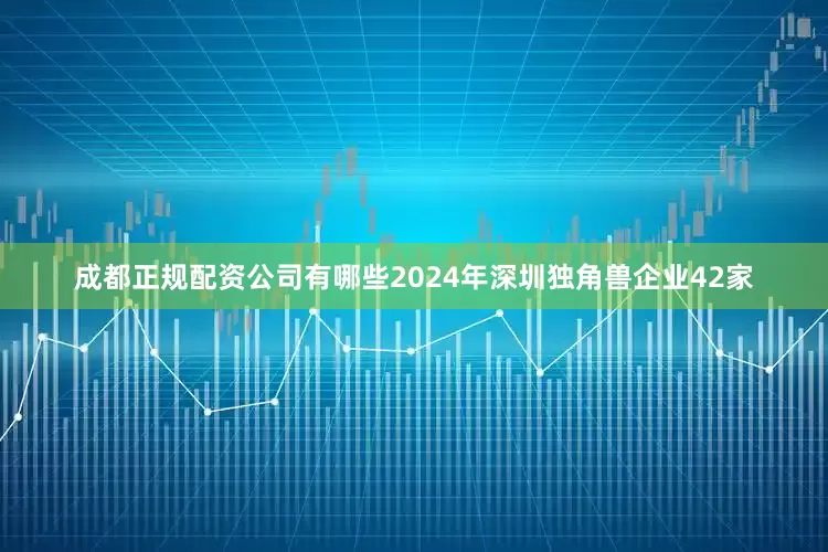 成都正规配资公司有哪些2024年深圳独角兽企业42家