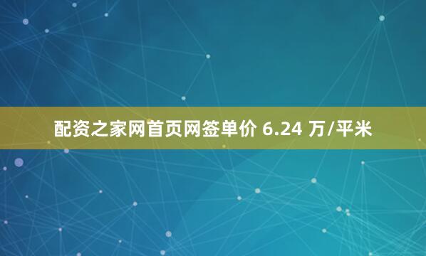 配资之家网首页网签单价 6.24 万/平米