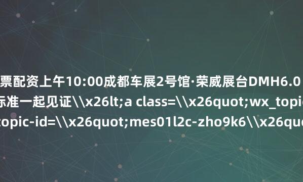 唐山股票配资上午10:00成都车展2号馆·荣威展台DMH6.0 超级混动系统重新定义混动新标准一起见证\x26lt;a class=\x26quot;wx_topic_link\x26quot; topic-id=\x26quot;mes01l2c-zho9k6\x26quot; style=\x26quot;color: #576B95 !important;\x26quot; topic=\x