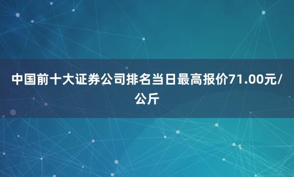 中国前十大证券公司排名当日最高报价71.00元/公斤
