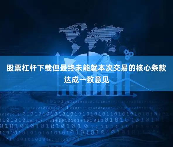 股票杠杆下载但最终未能就本次交易的核心条款达成一致意见