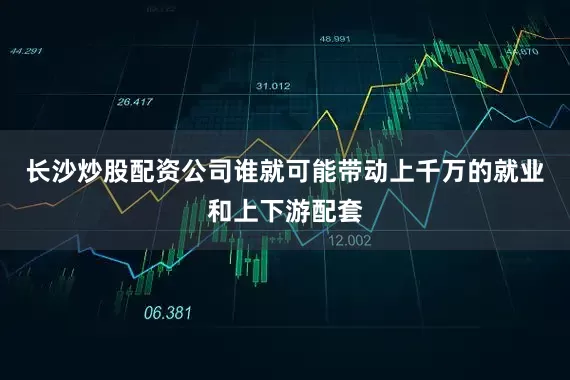 长沙炒股配资公司谁就可能带动上千万的就业和上下游配套