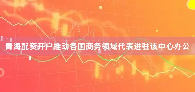 青海配资开户推动各国商务领域代表进驻该中心办公