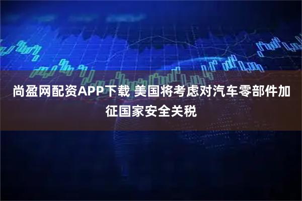 尚盈网配资APP下载 美国将考虑对汽车零部件加征国家安全关税