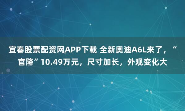 宜春股票配资网APP下载 全新奥迪A6L来了，“官降”10.49万元，尺寸加长，外观变化大