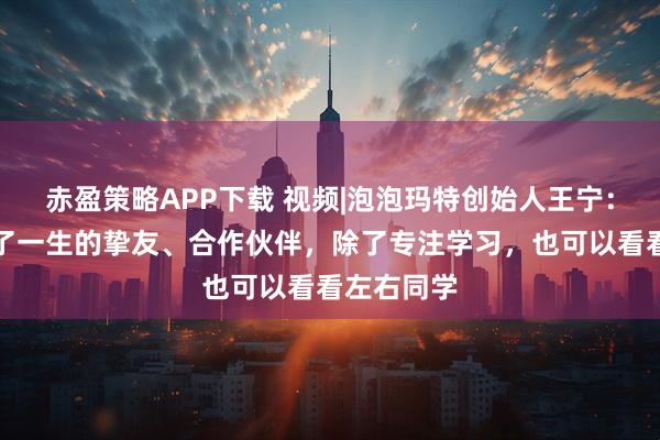 赤盈策略APP下载 视频|泡泡玛特创始人王宁：大学收获了一生的挚友、合作伙伴，除了专注学习，也可以看看左右同学