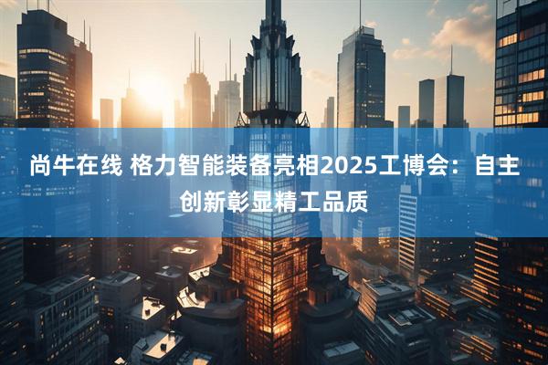 尚牛在线 格力智能装备亮相2025工博会：自主创新彰显精工品质