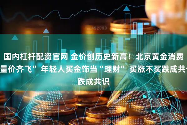 国内杠杆配资官网 金价创历史新高！北京黄金消费“量价齐飞” 年轻人买金饰当“理财” 买涨不买跌成共识
