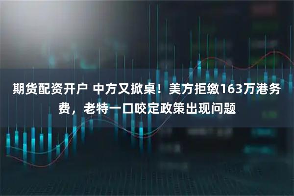 期货配资开户 中方又掀桌！美方拒缴163万港务费，老特一口咬定政策出现问题