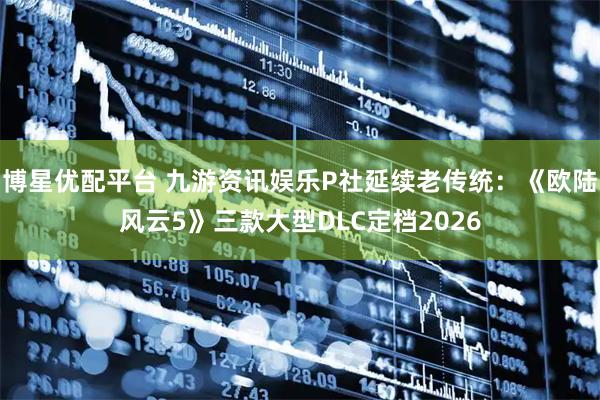 博星优配平台 九游资讯娱乐P社延续老传统：《欧陆风云5》三款大型DLC定档2026