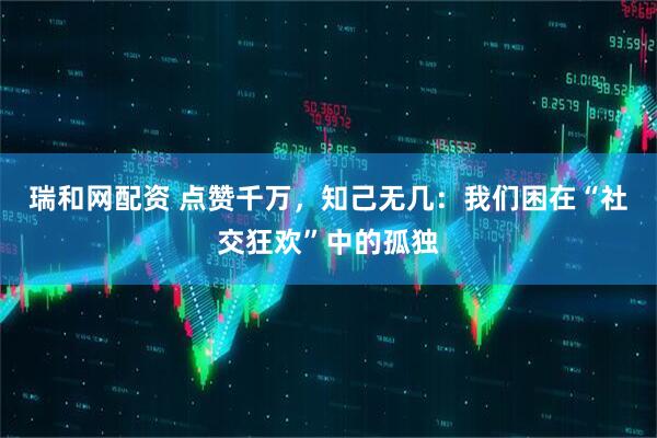 瑞和网配资 点赞千万，知己无几：我们困在“社交狂欢”中的孤独