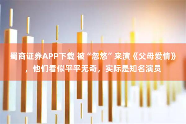 蜀商证券APP下载 被“忽悠”来演《父母爱情》，他们看似平平无奇，实际是知名演员