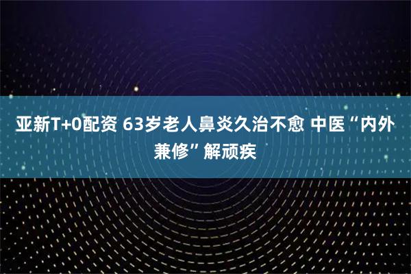 亚新T+0配资 63岁老人鼻炎久治不愈 中医“内外兼修”解顽疾