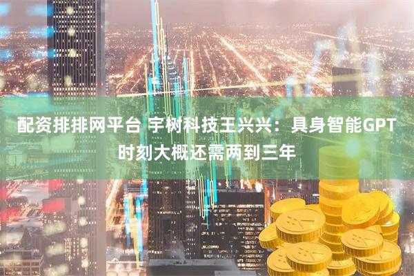 配资排排网平台 宇树科技王兴兴：具身智能GPT时刻大概还需两到三年