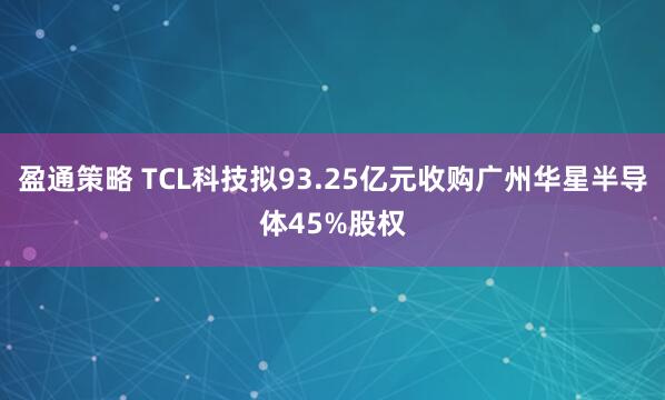 盈通策略 TCL科技拟93.25亿元收购广州华星半导体45%股权