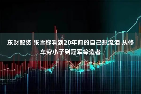 东财配资 张雪称看到20年前的自己想流泪 从修车穷小子到冠军缔造者