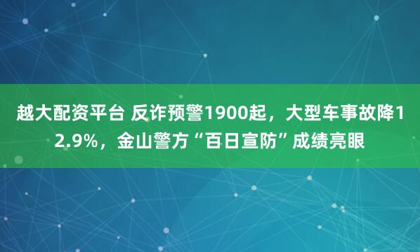 越大配资平台 反诈预警1900起，大型车事故降12.9%，金山警方“百日宣防”成绩亮眼
