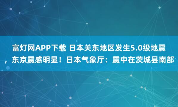 富灯网APP下载 日本关东地区发生5.0级地震，东京震感明显！日本气象厅：震中在茨城县南部