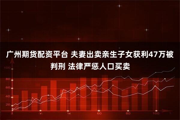 广州期货配资平台 夫妻出卖亲生子女获利47万被判刑 法律严惩人口买卖