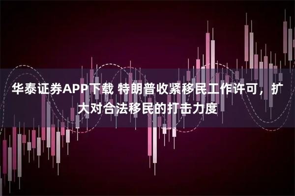 华泰证券APP下载 特朗普收紧移民工作许可，扩大对合法移民的打击力度