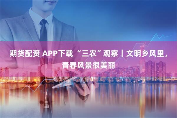 期货配资 APP下载 “三农”观察｜文明乡风里，青春风景很美丽