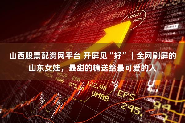 山西股票配资网平台 开屏见“好”｜全网刷屏的山东女娃，最甜的糖送给最可爱的人