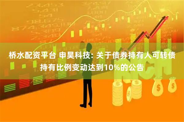 桥水配资平台 申昊科技: 关于债券持有人可转债持有比例变动达到10%的公告