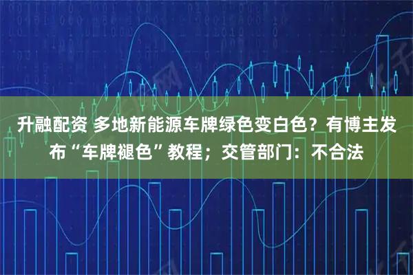 升融配资 多地新能源车牌绿色变白色？有博主发布“车牌褪色”教程；交管部门：不合法