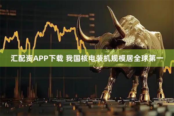汇配资APP下载 我国核电装机规模居全球第一
