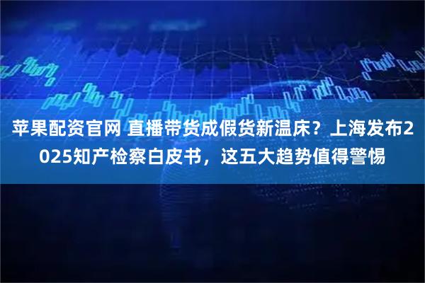苹果配资官网 直播带货成假货新温床？上海发布2025知产检察白皮书，这五大趋势值得警惕