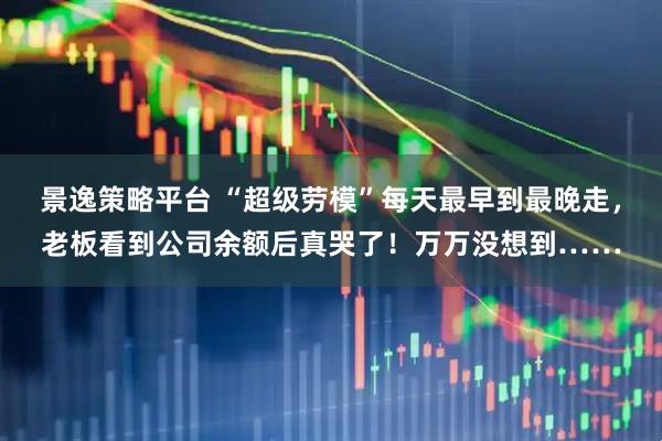 景逸策略平台 “超级劳模”每天最早到最晚走，老板看到公司余额后真哭了！万万没想到……