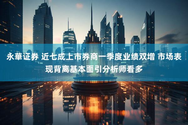 永華证券 近七成上市券商一季度业绩双增 市场表现背离基本面引分析师看多