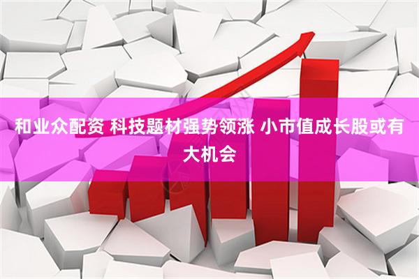 和业众配资 科技题材强势领涨 小市值成长股或有大机会