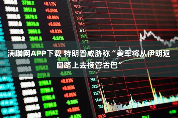 满瑞网APP下载 特朗普威胁称“美军将从伊朗返回路上去接管古巴”