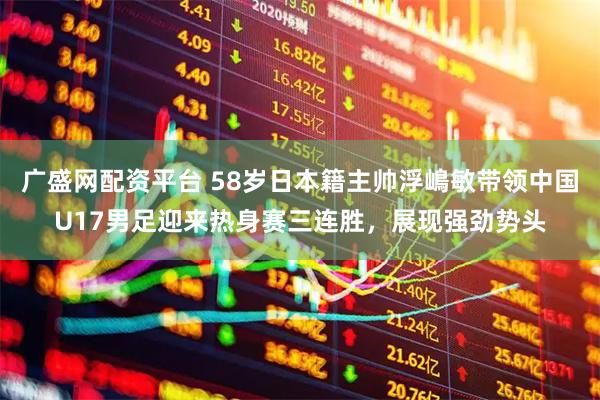 广盛网配资平台 58岁日本籍主帅浮嶋敏带领中国U17男足迎来热身赛三连胜，展现强劲势头