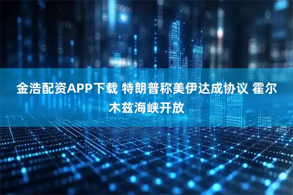 金浩配资APP下载 特朗普称美伊达成协议 霍尔木兹海峡开放