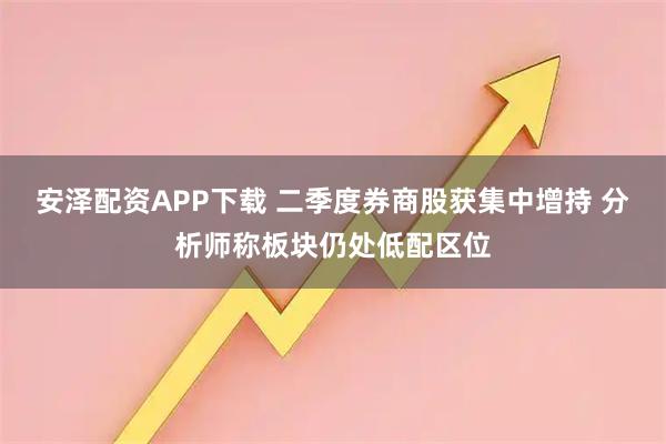 安泽配资APP下载 二季度券商股获集中增持 分析师称板块仍处低配区位