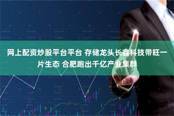 网上配资炒股平台平台 存储龙头长鑫科技带旺一片生态 合肥跑出千亿产业集群